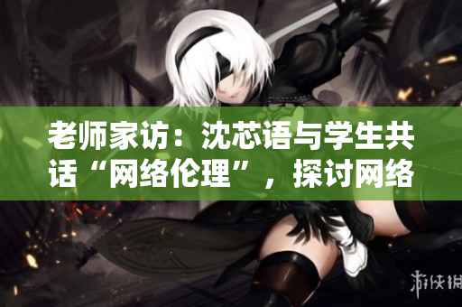 老师家访：沈芯语与学生共话“网络伦理”，探讨网络问题解决之道