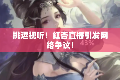 挑逗视听！红杏直播引发网络争议！