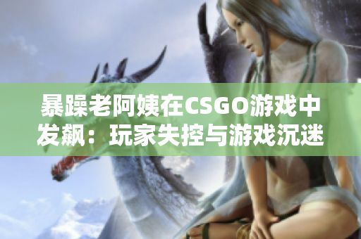 暴躁老阿姨在CSGO游戏中发飙：玩家失控与游戏沉迷的现实问题