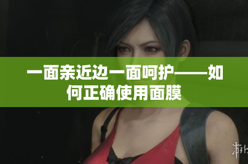 一面亲近边一面呵护——如何正确使用面膜