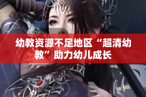 幼教资源不足地区“超清幼教”助力幼儿成长