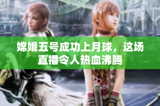 嫦娥五号成功上月球，这场直播令人热血沸腾