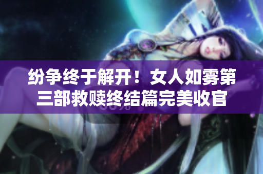 纷争终于解开！女人如雾第三部救赎终结篇完美收官