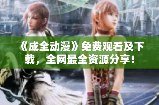 《成全动漫》免费观看及下载，全网最全资源分享！