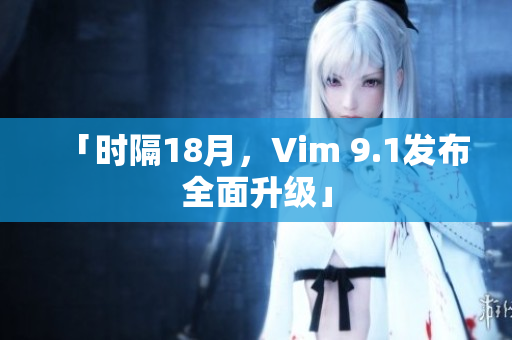 「时隔18月，Vim 9.1发布全面升级」