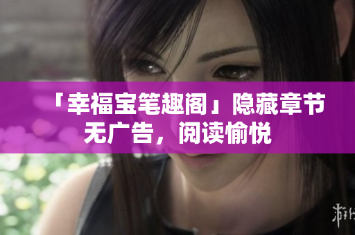 「幸福宝笔趣阁」隐藏章节无广告，阅读愉悦