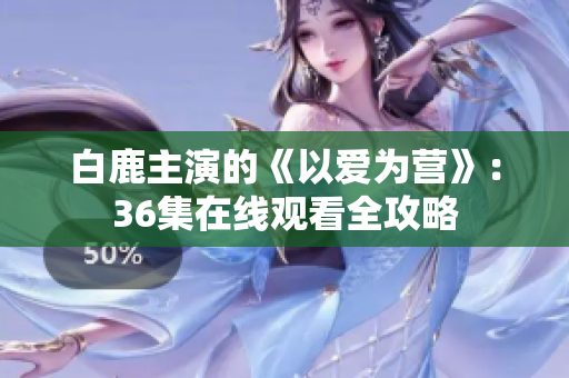 白鹿主演的《以爱为营》：36集在线观看全攻略