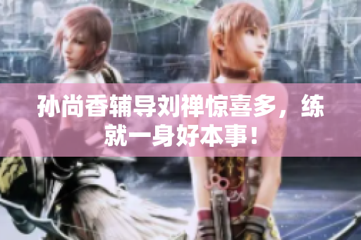 孙尚香辅导刘禅惊喜多，练就一身好本事！