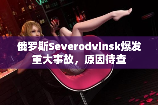 俄罗斯Severodvinsk爆发重大事故，原因待查
