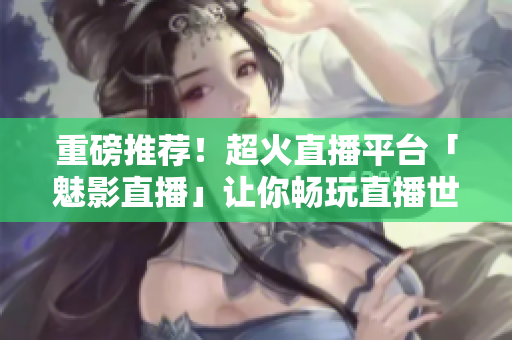 重磅推荐！超火直播平台「魅影直播」让你畅玩直播世界