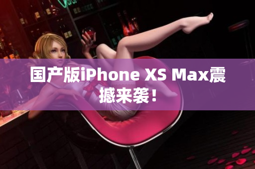 国产版iPhone XS Max震撼来袭！