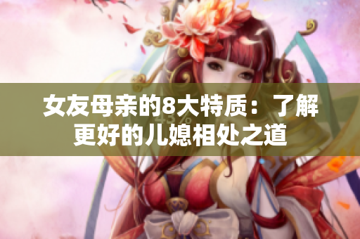 女友母亲的8大特质：了解更好的儿媳相处之道