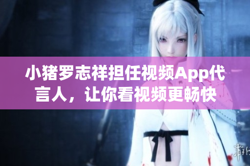 小猪罗志祥担任视频App代言人，让你看视频更畅快