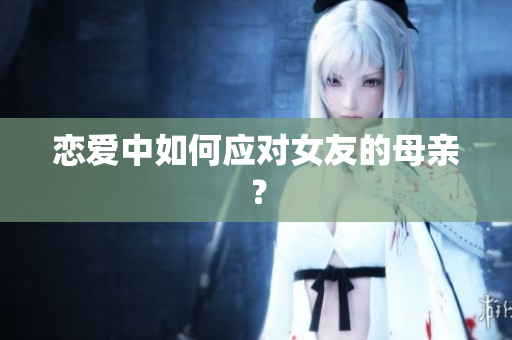 恋爱中如何应对女友的母亲？