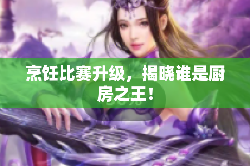烹饪比赛升级，揭晓谁是厨房之王！