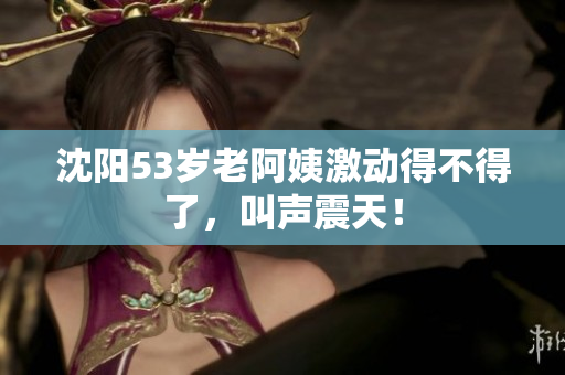 沈阳53岁老阿姨激动得不得了，叫声震天！