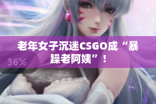 老年女子沉迷CSGO成“暴躁老阿姨”！