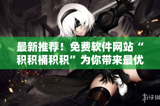 最新推荐！免费软件网站“积积桶积积”为你带来最优秀的网络工具