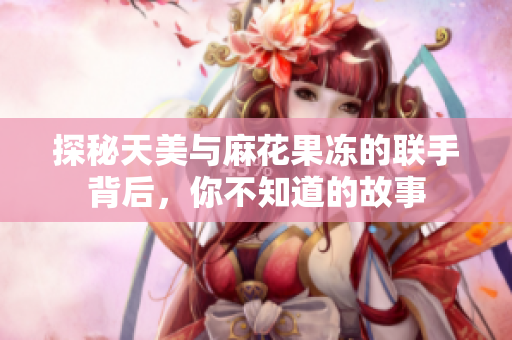 探秘天美与麻花果冻的联手背后，你不知道的故事