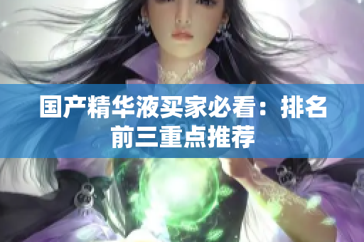 国产精华液买家必看：排名前三重点推荐