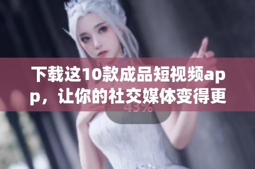 下载这10款成品短视频app，让你的社交媒体变得更有趣