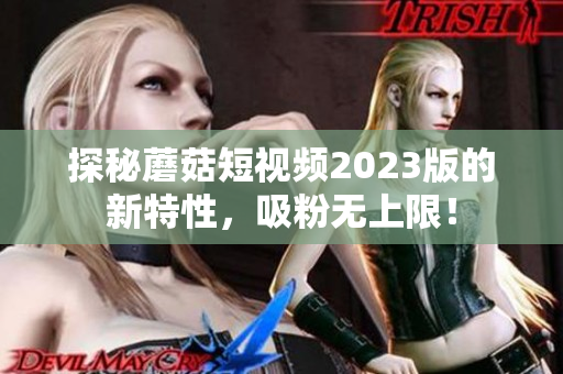 探秘蘑菇短视频2023版的新特性，吸粉无上限！