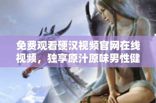 免费观看硬汉视频官网在线视频，独享原汁原味男性健康资讯