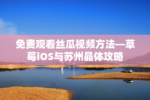 免费观看丝瓜视频方法—草莓iOS与苏州晶体攻略