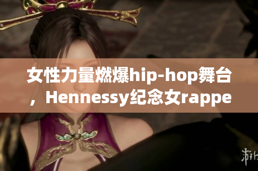 女性力量燃爆hip-hop舞台，Hennessy纪念女rapper台前幕后故事
