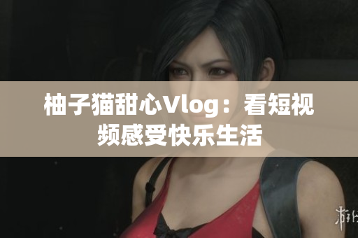 柚子猫甜心Vlog：看短视频感受快乐生活