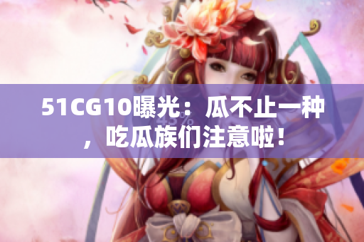 51CG10曝光：瓜不止一种，吃瓜族们注意啦！