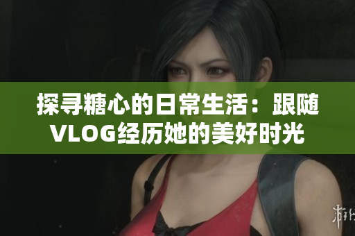 探寻糖心的日常生活：跟随VLOG经历她的美好时光