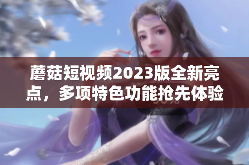 蘑菇短视频2023版全新亮点，多项特色功能抢先体验！