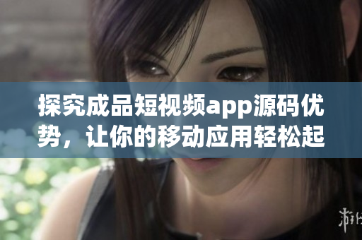 探究成品短视频app源码优势，让你的移动应用轻松起飞