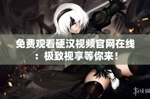 免费观看硬汉视频官网在线：极致视享等你来！