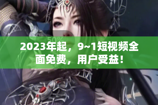 2023年起，9~1短视频全面免费，用户受益！