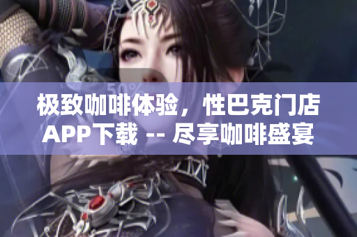 极致咖啡体验，性巴克门店APP下载 -- 尽享咖啡盛宴，下载性巴克门店APP