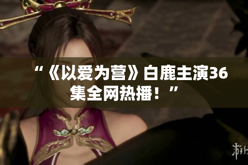 “《以爱为营》白鹿主演36集全网热播！”