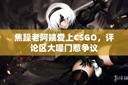 焦躁老阿姨爱上CSGO，评论区大嗓门惹争议
