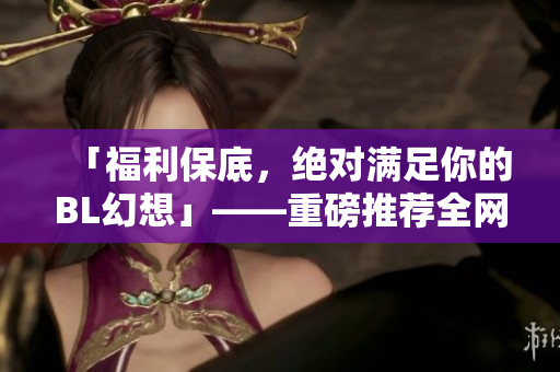 「福利保底，绝对满足你的BL幻想」——重磅推荐全网最火热的BL漫画！