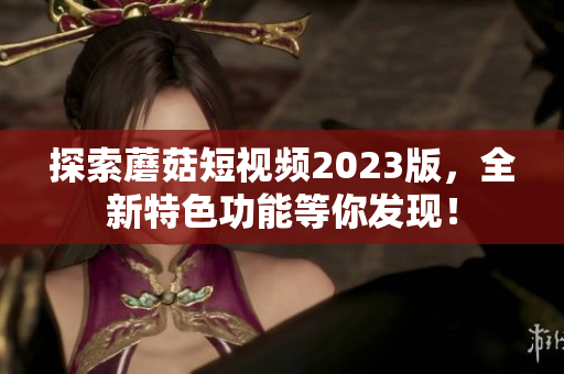 探索蘑菇短视频2023版，全新特色功能等你发现！