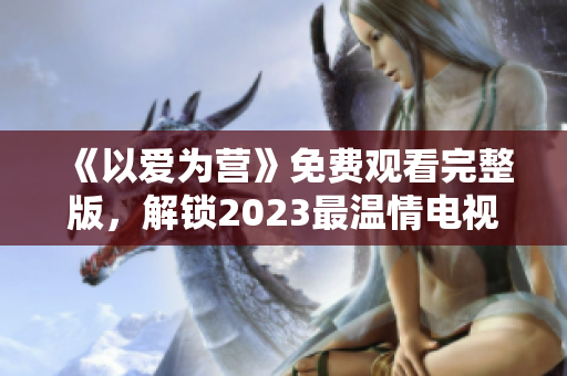 《以爱为营》免费观看完整版，解锁2023最温情电视剧