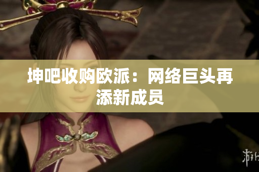 坤吧收购欧派：网络巨头再添新成员