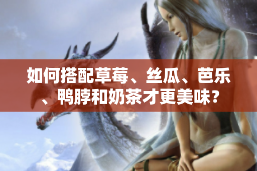 如何搭配草莓、丝瓜、芭乐、鸭脖和奶茶才更美味？
