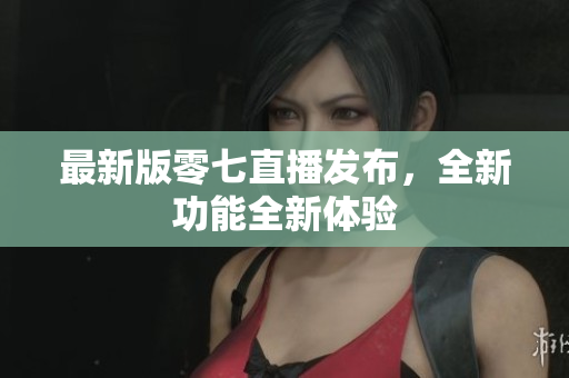 最新版零七直播发布，全新功能全新体验