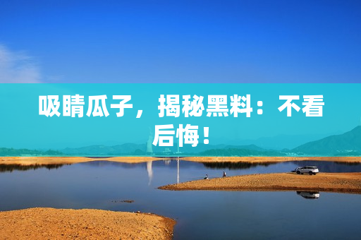 吸睛瓜子，揭秘黑料：不看后悔！