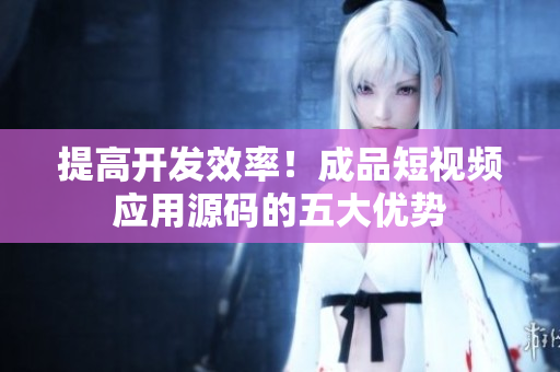提高开发效率！成品短视频应用源码的五大优势
