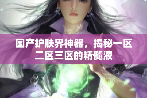 国产护肤界神器，揭秘一区二区三区的精髓液