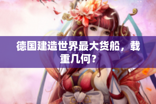 德国建造世界最大货船，载重几何？