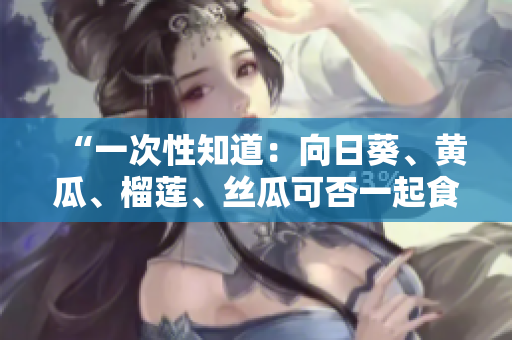 “一次性知道：向日葵、黄瓜、榴莲、丝瓜可否一起食用？”